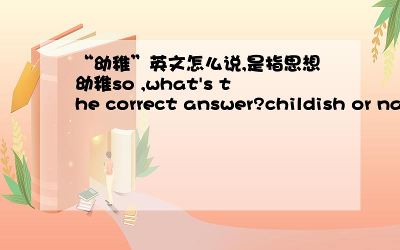 “幼稚”英文怎么说,是指思想幼稚so ,what's the correct answer?childish or naive