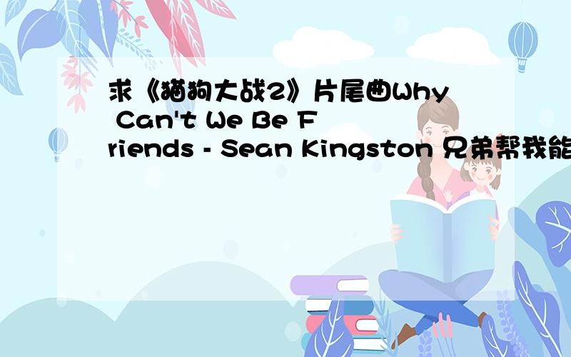 求《猫狗大战2》片尾曲Why Can't We Be Friends - Sean Kingston 兄弟帮我能个MP3吧 我找的 没有女唱 光是男唱和猫狗大战的不一样 求求你了