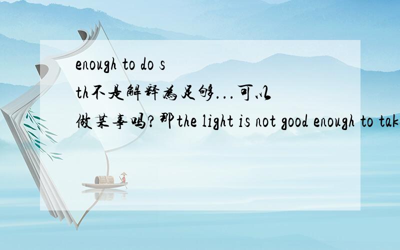 enough to do sth不是解释为足够...可以做某事吗?那the light is not good enough to take photos为什么解释为不足够亮不能照相?不是解释为不足够亮,可以照相吗?