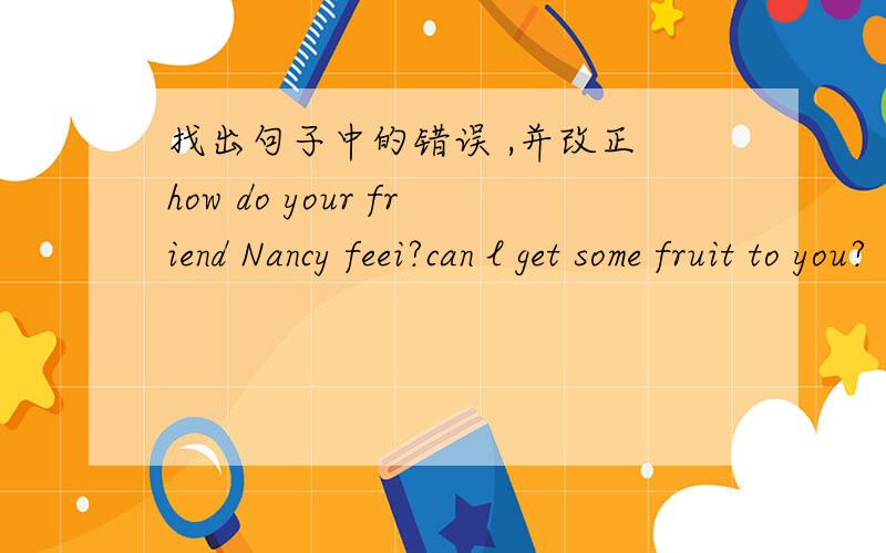 找出句子中的错误 ,并改正 how do your friend Nancy feei?can l get some fruit to you?