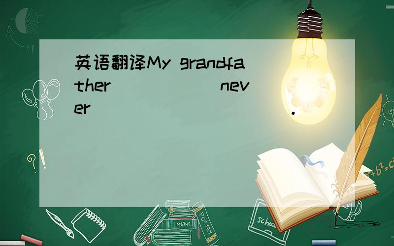 英语翻译My grandfather _____ never _____ _____.