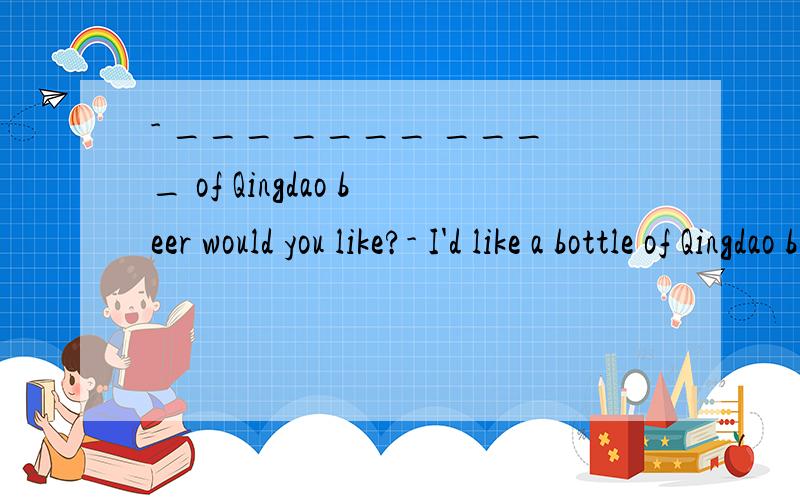- ___ ____ ____ of Qingdao beer would you like?- I'd like a bottle of Qingdao beer.