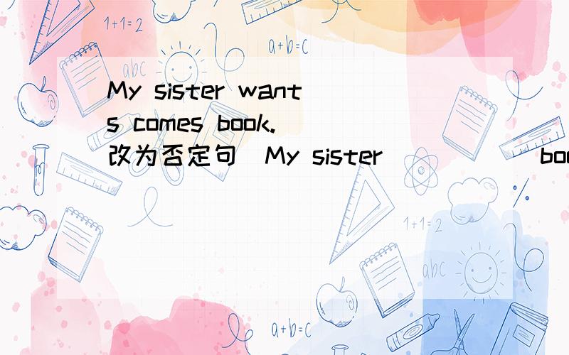 My sister wants comes book.（改为否定句）My sister（）（）（）book