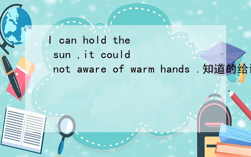 I can hold the sun ,it could not aware of warm hands .知道的给说下,