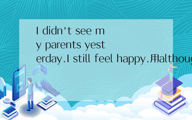 I didn't see my parents yesterday.I still feel happy.用although合为一个句子（ ）I （ ） see my parents,I still feel happy