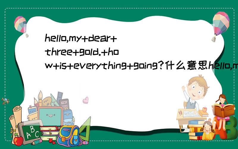 hello,my+dear+three+gold.+how+is+everything+going?什么意思hello,my dear three gold. how is everything going?什么意思