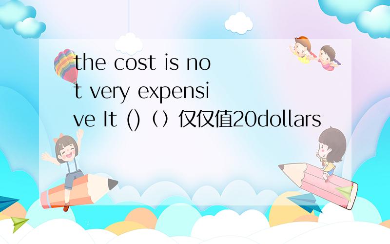 the cost is not very expensive It ()（）仅仅值20dollars