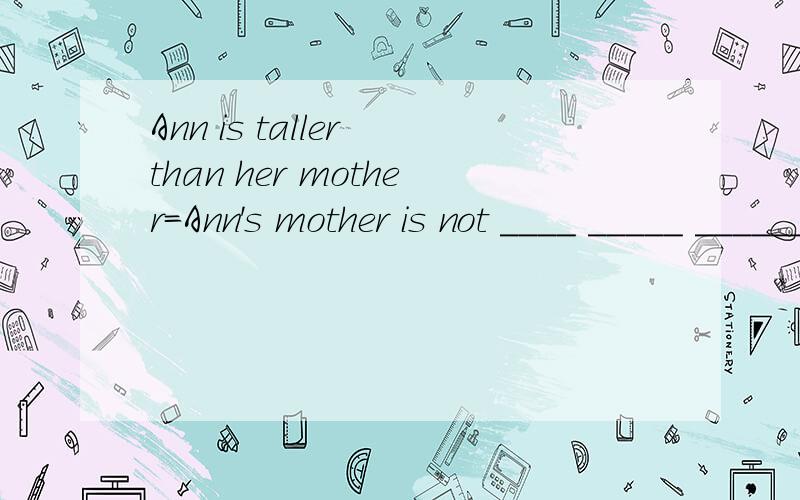 Ann is taller than her mother=Ann's mother is not ____ _____ ______Ann