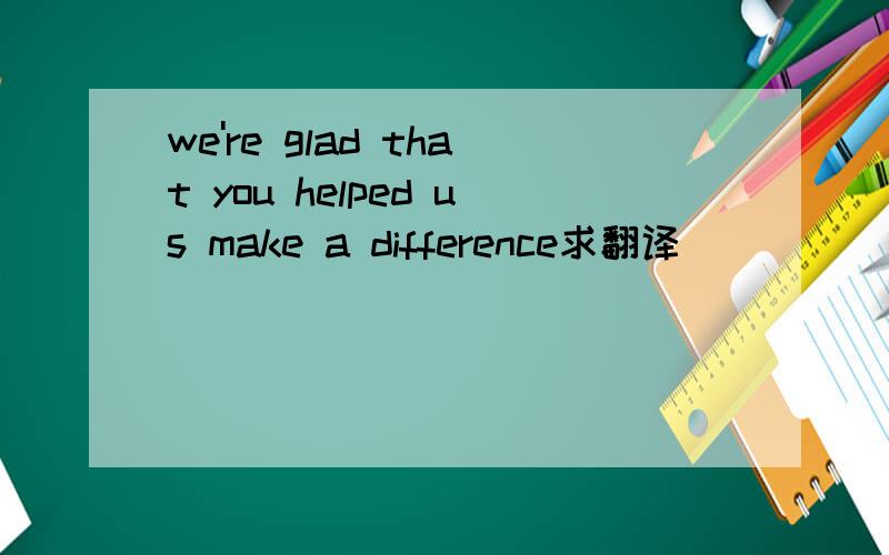 we're glad that you helped us make a difference求翻译