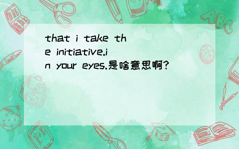 that i take the initiative.in your eyes.是啥意思啊?