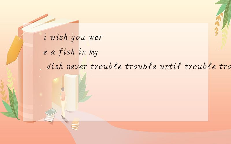 i wish you were a fish in my dish never trouble trouble until trouble trouble with you .