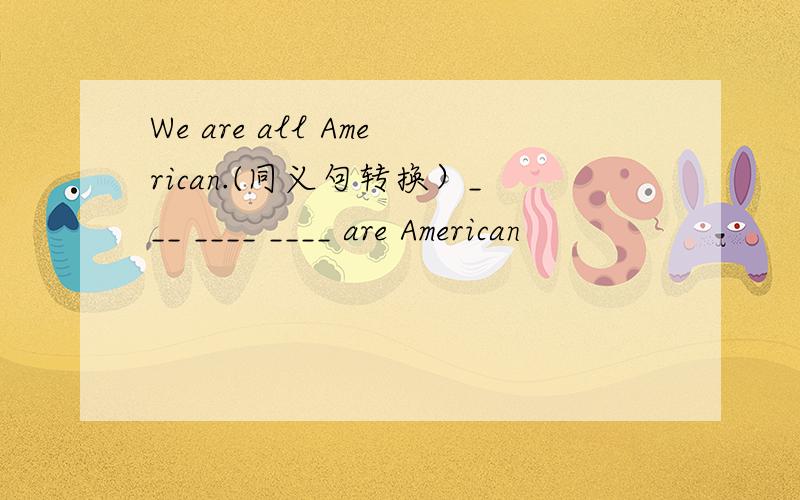 We are all American.(同义句转换）___ ____ ____ are American