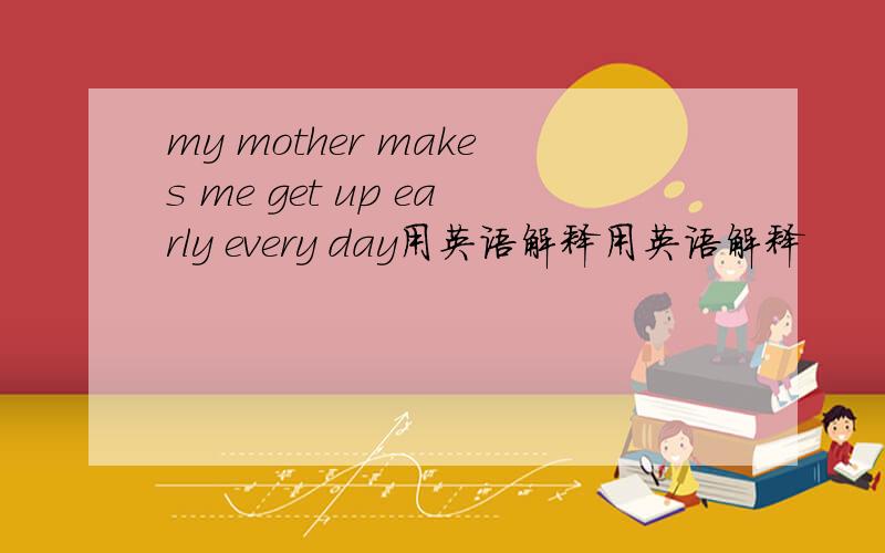 my mother makes me get up early every day用英语解释用英语解释
