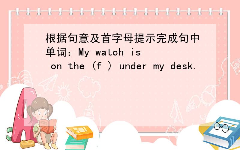 根据句意及首字母提示完成句中单词：My watch is on the (f ) under my desk.