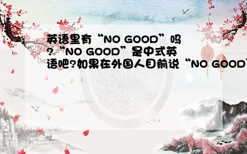 英语里有“NO GOOD”吗?“NO GOOD”是中式英语吧?如果在外国人目前说“NO GOOD”,他们听的懂吗?