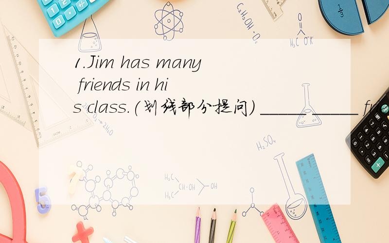 1.Jim has many friends in his class.(划线部分提问） _____ _____ friends _____ Jim _____ in his c1.I want to keep healthy.(同义句）I want to _____ ____ ____ _____.2.What does your mother do?（同义句）_____ is your _____ _____?1.Mr.Gree