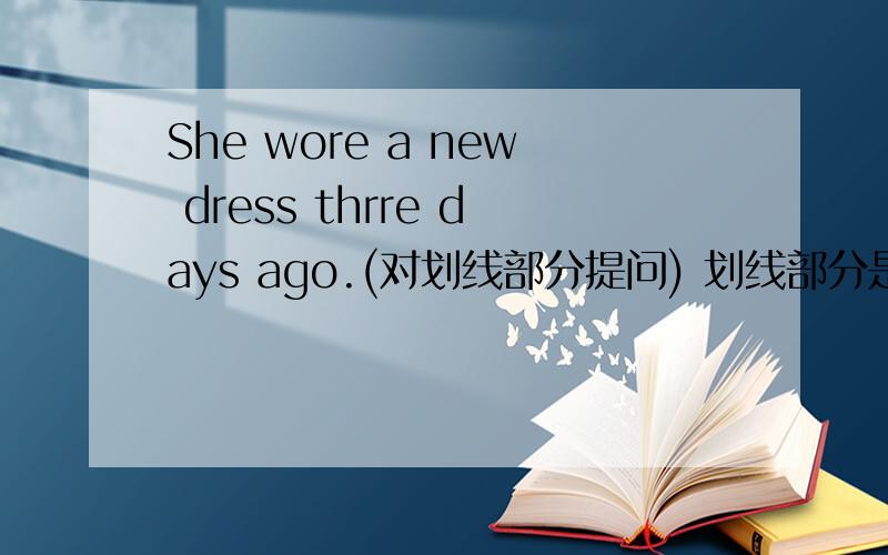 She wore a new dress thrre days ago.(对划线部分提问) 划线部分是thrre days ago