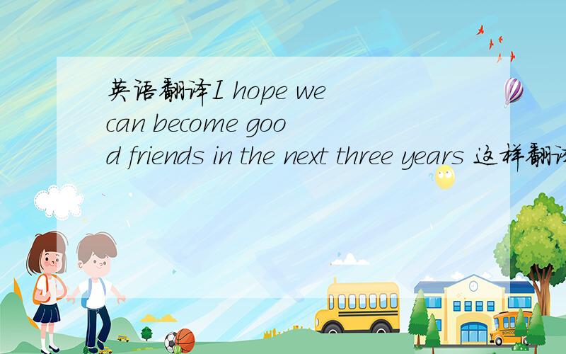 英语翻译I hope we can become good friends in the next three years 这样翻译行吗