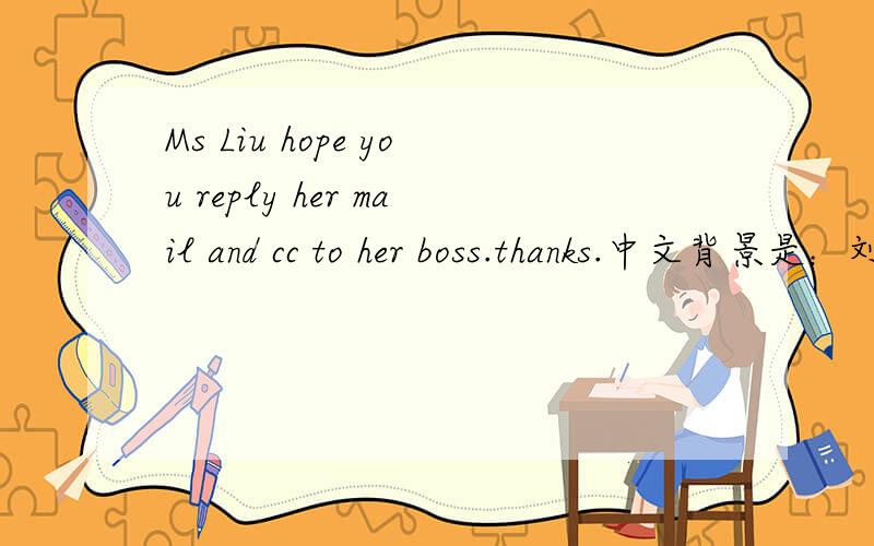 Ms Liu hope you reply her mail and cc to her boss.thanks.中文背景是：刘小姐希望你尽快回复她的邮件,并且CC给她的老板.