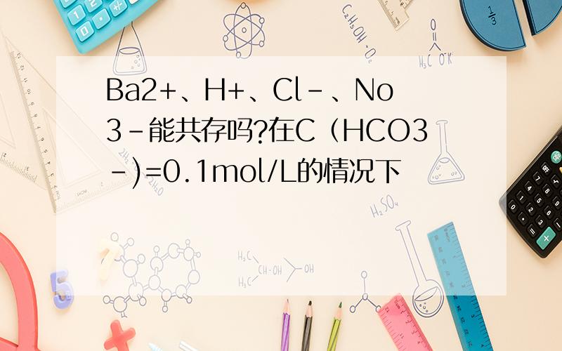 Ba2+、H+、Cl-、No3-能共存吗?在C（HCO3-)=0.1mol/L的情况下
