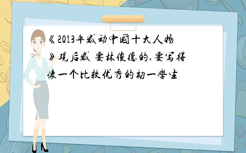 《2013年感动中国十大人物》观后感 要林俊德的,要写得像一个比较优秀的初一学生