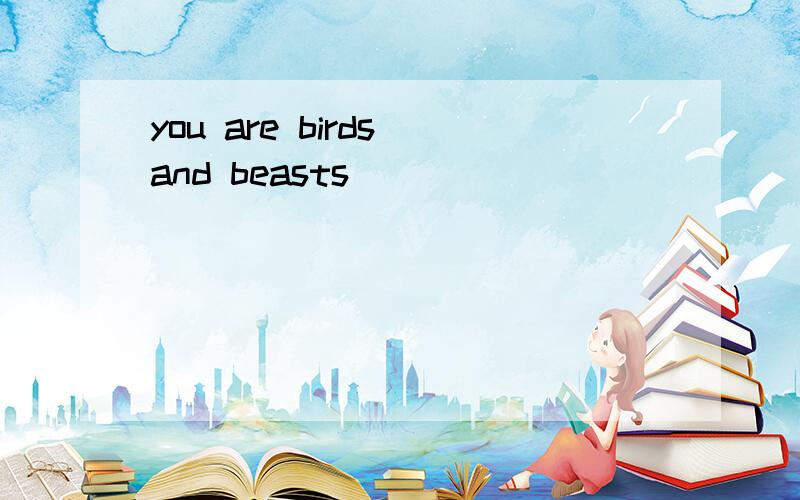 you are birds and beasts