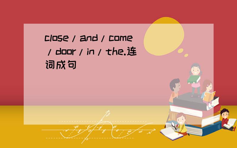 close/and/come/door/in/the.连词成句