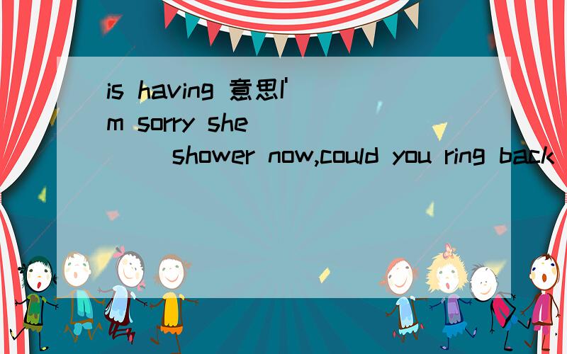 is having 意思I'm sorry she ____ shower now,could you ring back later?A hasB havingC is having