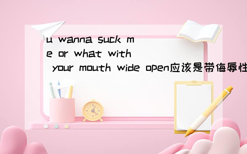 u wanna suck me or what with your mouth wide open应该是带侮辱性的话，