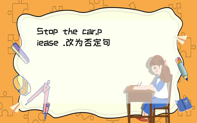 Stop the car,piease .改为否定句