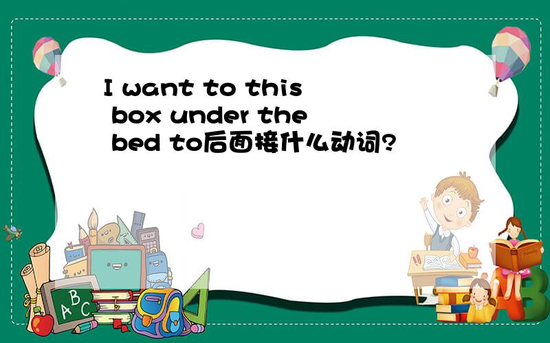 I want to this box under the bed to后面接什么动词?