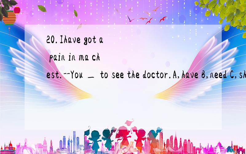 20.Ihave got a pain in ma chest.--You _ to see the doctor.A,have B,need C,should帮忙选下