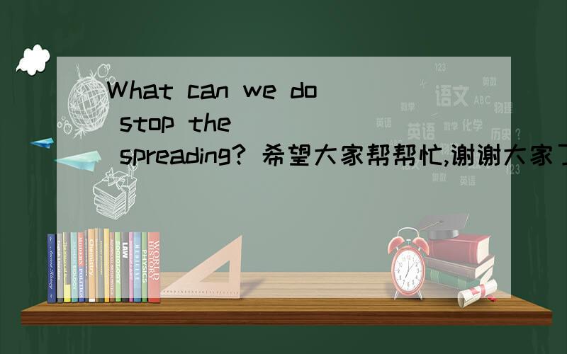 What can we do stop the ____ spreading? 希望大家帮帮忙,谢谢大家了.