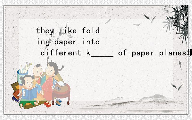 they like folding paper into different k_____ of paper planes填啥单词