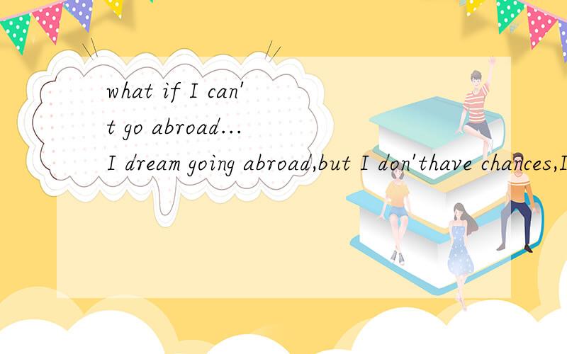 what if I can't go abroad...I dream going abroad,but I don'thave chances,I have to stay at homewhile my classmates are all abroadstaying and studing or having good jobs or having causes tolive there.Being a man withoutfuture in China,what should I
