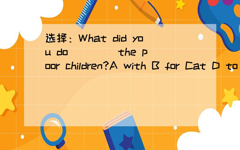 选择：What did you do ____the poor children?A with B for Cat D to