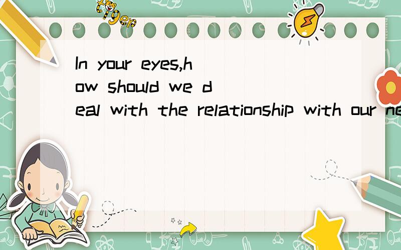 In your eyes,how should we deal with the relationship with our neighbors?用英文回答