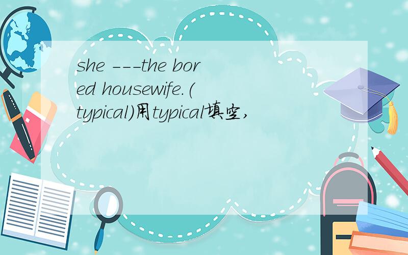 she ---the bored housewife.(typical)用typical填空,