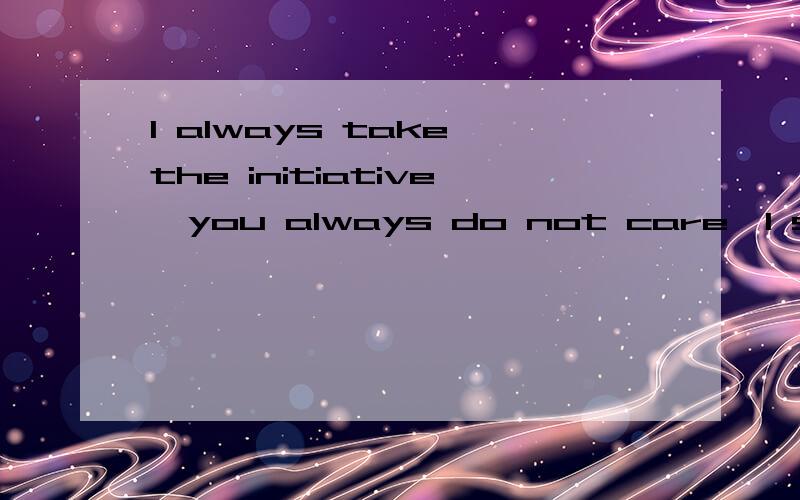 I always take the initiative,you always do not care,I still take the initiative,you still do not
