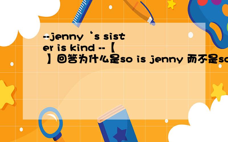 --jenny‘s sister is kind --【 】回答为什么是so is jenny 而不是so does jenny ,还有so＋主语＋助动词、so＋be【have.助动词或情态动词】＋主语.关于这个题目的关联