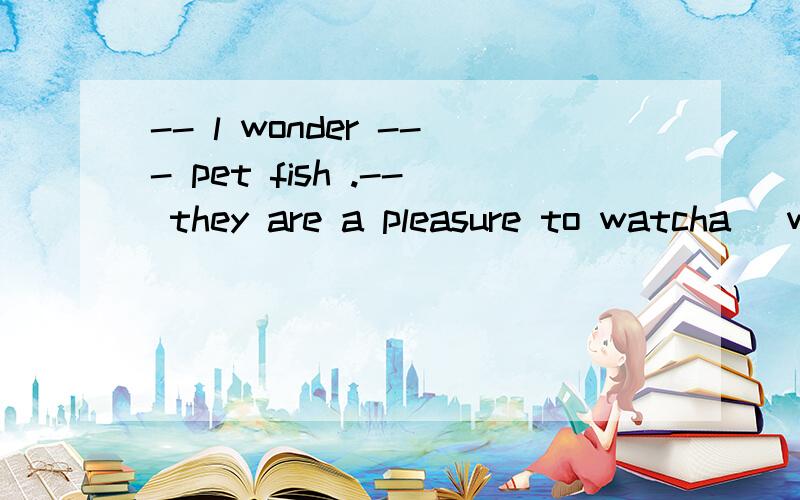 -- l wonder --- pet fish .-- they are a pleasure to watcha\ why people keepb\ why do people keepc\ where people keepd\ where do people keep请说明理由好吗?