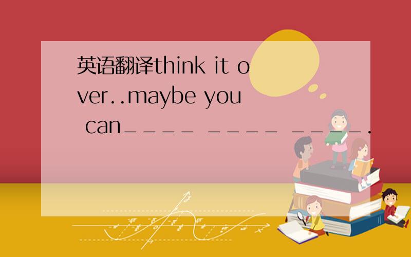 英语翻译think it over..maybe you can____ ____ ____.