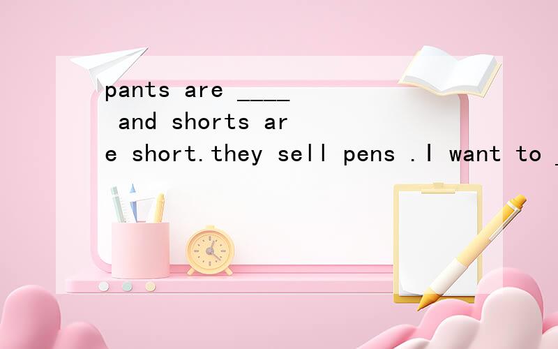 pants are ____ and shorts are short.they sell pens .I want to _____ a new one from them.________ here and let's go to the ciothes store together.