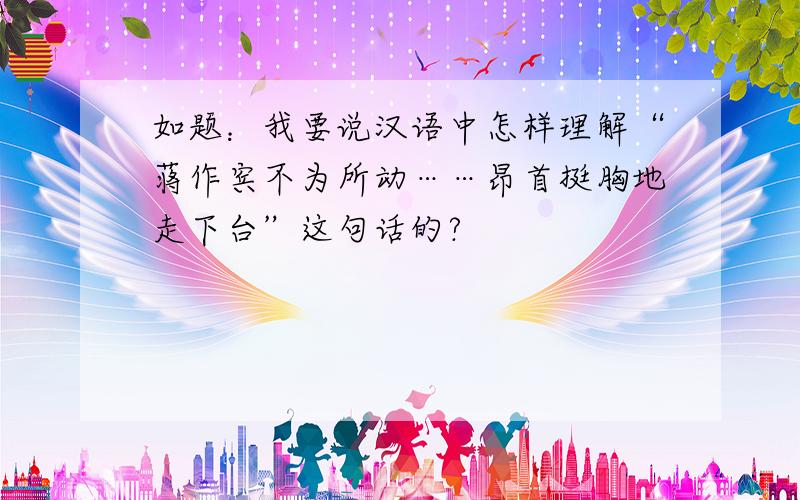 如题：我要说汉语中怎样理解“蒋作宾不为所动……昂首挺胸地走下台”这句话的?