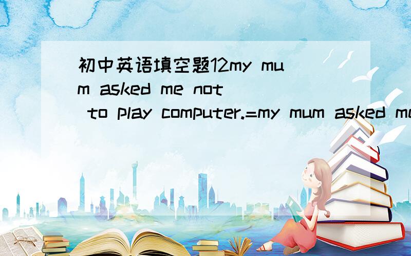 初中英语填空题12my mum asked me not to play computer.=my mum asked me to ___ ____computer.