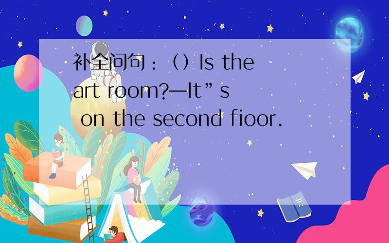 补全问句：（）Is the art room?—It”s on the second fioor.