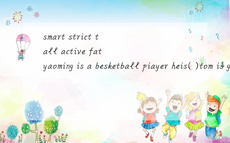 smart strict tall active fatyaoming is a besketball piayer heis( )tom is good at math he is very( )our principal is mr wang he is( )my sister is a singer she is very( )zoom has to eat vegetabies he istoo( )
