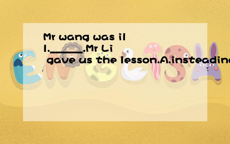 Mr wang was ill.______.Mr Li gave us the lesson.A.insteading of B.instead C.insteading