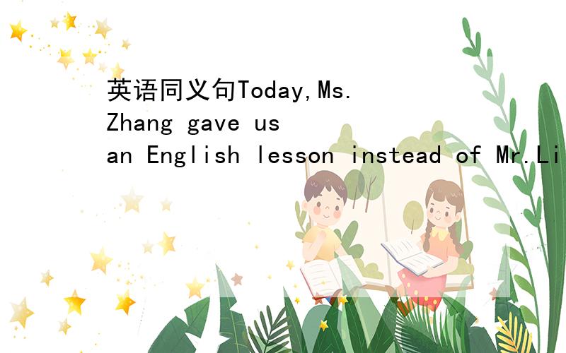 英语同义句Today,Ms.Zhang gave us an English lesson instead of Mr.Li because he was ill.转换