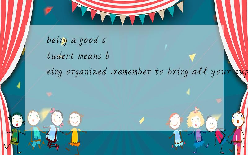 being a good student means being organized .remember to bring all your supplies,everything-to each class every day.翻译